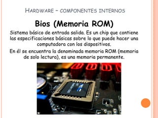 HARDWARE – COMPONENTES INTERNOS
Bios (Memoria ROM)
Sistema básico de entrada salida. Es un chip que contiene
las especificaciones básicas sobre lo que puede hacer una
computadora con los dispositivos.
En él se encuentra la denominada memoria ROM (memoria
de solo lectura), es una memoria permanente.
 