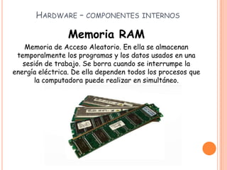 HARDWARE – COMPONENTES INTERNOS
Memoria RAM
Memoria de Acceso Aleatorio. En ella se almacenan
temporalmente los programas y los datos usados en una
sesión de trabajo. Se borra cuando se interrumpe la
energía eléctrica. De ella dependen todos los procesos que
la computadora puede realizar en simultáneo.
 