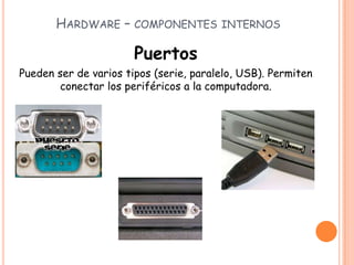 HARDWARE – COMPONENTES INTERNOS
Puertos
Pueden ser de varios tipos (serie, paralelo, USB). Permiten
conectar los periféricos a la computadora.
 