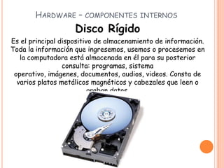 HARDWARE – COMPONENTES INTERNOS
Disco Rígido
Es el principal dispositivo de almacenamiento de información.
Toda la información que ingresemos, usemos o procesemos en
la computadora está almacenada en él para su posterior
consulta: programas, sistema
operativo, imágenes, documentos, audios, videos. Consta de
varios platos metálicos magnéticos y cabezales que leen o
graban datos.
 
