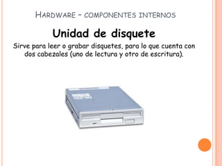 HARDWARE – COMPONENTES INTERNOS
Unidad de disquete
Sirve para leer o grabar disquetes, para lo que cuenta con
dos cabezales (uno de lectura y otro de escritura).
 