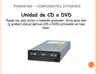 HARDWARE – COMPONENTES INTERNOS
Unidad de CD o DVD
Puede ser solo lector o también grabador. Sirve para leer
(y grabar) discos ópticos (CD o DVD) utilizando un rayo
layer.
 