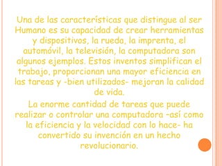 Una de las características que distingue al ser
Humano es su capacidad de crear herramientas
y dispositivos, la rueda, la imprenta, el
automóvil, la televisión, la computadora son
algunos ejemplos. Estos inventos simplifican el
trabajo, proporcionan una mayor eficiencia en
las tareas y -bien utilizados- mejoran la calidad
de vida.
La enorme cantidad de tareas que puede
realizar o controlar una computadora –así como
la eficiencia y la velocidad con lo hace- ha
convertido su invención en un hecho
revolucionario.
 