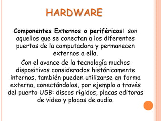 HARDWARE
Componentes Externos o periféricos: son
aquellos que se conectan a los diferentes
puertos de la computadora y permanecen
externos a ella.
Con el avance de la tecnología muchos
dispositivos considerados históricamente
internos, también pueden utilizarse en forma
externa, conectándolos, por ejemplo a través
del puerto USB: discos rígidos, placas editoras
de video y placas de audio.
 