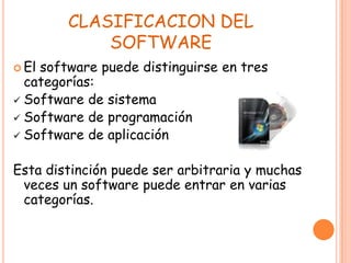 CLASIFICACION DEL
SOFTWARE
 El software puede distinguirse en tres
categorías:
 Software de sistema
 Software de programación
 Software de aplicación
Esta distinción puede ser arbitraria y muchas
veces un software puede entrar en varias
categorías.
 