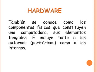 HARDWARE
También se conoce como los
componentes físicos que constituyen
una computadora, sus elementos
tangibles. E incluye tanto a los
externos (periféricos) como a los
internos.
 