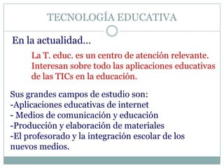 TECNOLOGÍA EDUCATIVA
En la actualidad…
La T. educ. es un centro de atención relevante.
Interesan sobre todo las aplicaciones educativas
de las TICs en la educación.
Sus grandes campos de estudio son:
-Aplicaciones educativas de internet
- Medios de comunicación y educación
-Producción y elaboración de materiales
-El profesorado y la integración escolar de los
nuevos medios.
 