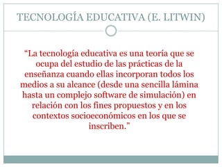 TECNOLOGÍA EDUCATIVA (E. LITWIN)
“La tecnología educativa es una teoría que se
ocupa del estudio de las prácticas de la
enseñanza cuando ellas incorporan todos los
medios a su alcance (desde una sencilla lámina
hasta un complejo software de simulación) en
relación con los fines propuestos y en los
contextos socioeconómicos en los que se
inscriben.”
 