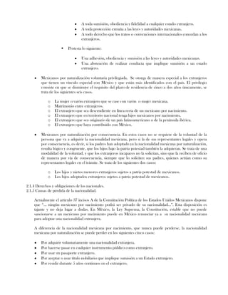 A toda sumisión, obediencia y fidelidad a cualquier estado extranjero.
A toda protección extraña a las leyes y autoridades mexicanas.
A todo derecho que los tratos o convenciones internacionales concedan a los
extranjeros.
 Protesta lo siguiente:
Una adhesión, obediencia y sumisión a las leyes y autoridades mexicanas.
Una abstención de realizar conducta que implique sumisión a un estado
extranjero.
Mexicanos por naturalización voluntaria privilegiada. Se otorga de manera especial a los extranjeros
que tienen un vínculo especial con México y que están más identificados con el país. El privilegio
consiste en que se disminuye el requisito del plazo de residencia de cinco a dos años únicamente, se
trata de los siguientes seis casos.
o La mujer o varón extranjero que se case con varón o mujer mexicana.
o Matrimonio entre extranjeros.
o El extranjero que sea descendiente en línea recta de un mexicano por nacimiento.
o El extranjero que en territorio nacional tenga hijos mexicanos por nacimiento,
o El extranjero que sea originario de un país latinoamericano o de la península ibérica.
o El extranjero que haya contribuido con México.
Mexicanos por naturalización por consecuencia. En estos casos no se requiere de la voluntad de la
persona que va a adquirir la nacionalidad mexicana, pero si la de sus representantes legales y opera
por consecuencia, es decir, si los padres han adoptado ya la nacionalidad mexicana por naturalización,
resulta lógico y congruente, que los hijos bajo la patria potestad también la adquieran. Se trata de una
modalidad de la voluntad, y que los extranjeros incapaces no la solicitan, sino que la reciben de oficio
de manera por vía de consecuencia, siempre que lo soliciten sus padres, quienes actúan como su
representantes legales en el trámite. Se trata de los siguientes dos casos:
o Los hijos y nietos menores extranjeros sujetos a patria potestad de mexicanos.
o Los hijos adoptados extranjeros sujetos a patria potestad de mexicanos.
2.1.4 Derechos y obligaciones de los nacionales.
2.1.5 Causas de pérdida de la nacionalidad.
Actualmente el artículo 37 incisos A de la Constitución Política de los Estados Unidos Mexicanos dispone
que “… ningún mexicano por nacimiento podrá ser privado de su nacionalidad…”. Esta disposición es
tajante y no deja lugar a dudas. En México, la Ley Suprema, la Constitución, estable que no puede
sancionarse a un mexicano por nacimiento puede en México renunciar ya a su nacionalidad mexicana
para adoptar una nacionalidad extranjera.
A diferencia de la nacionalidad mexicana por nacimiento, que nunca puede perderse, la nacionalidad
mexicana por naturalización se puede perder en los siguientes cinco casos:
Por adquirir voluntariamente una nacionalidad extranjera.
Por hacerse pasar en cualquier instrumento público como extranjero.
Por usar un pasaporte extranjero.
Por aceptar o usar título nobiliario que implique sumisión a un Estado extranjero.
Por residir durante 5 años continuos en el extranjero.
 