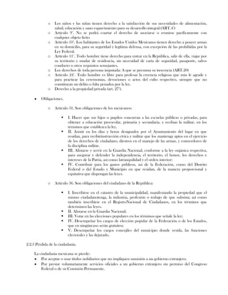 o Los niños y las niñas tienen derecho a la satisfacción de sus necesidades de alimentación,
salud, educación y sano esparcimiento para su desarrollo integral.(ART.4°)
o Artículo 9°. No se podrá coartar el derecho de asociarse o reunirse pacíficamente con
cualquier objeto lícito
o Artículo 10°. Los habitantes de los Estados Unidos Mexicanos tienen derecho a poseer armas
en su domicilio, para su seguridad y legítima defensa, con excepción de las prohibidas por la
Ley Federal.
o Artículo 11°. Todo hombre tiene derecho para entrar en la República, salir de ella, viajar por
su territorio y mudar de residencia, sin necesidad de carta de seguridad, pasaporte, salvo-
conducto u otros requisitos semejantes.
o Los derechos de toda persona imputada: A que se presuma su inocencia (ART.20)
o Artículo 24°. Todo hombre es libre para profesar la creencia religiosa que más le agrade y
para practicar las ceremonias, devociones o actos del culto respectivo, siempre que no
constituyan un delito o falta penados por la ley.
o Derecho a la propiedad privada (art. 27°).
Obligaciones.
o Artículo 31. Son obligaciones de los mexicanos:
 I. Hacer que sus hijos o pupilos concurran a las escuelas públicas o privadas, para
obtener a educación preescolar, primaria y secundaria, y reciban la militar, en los
términos que establezca la ley.
 II. Asistir en los días y horas designados por el Ayuntamiento del lugar en que
residan, para recibirinstrucción cívica y militar que los mantenga aptos en el ejercicio
de los derechos de ciudadano, diestros en el manejo de las armas, y conocedores de
la disciplina militar.
 III. Alistarse y servir en la Guardia Nacional, conforme a la ley orgánica respectiva,
para asegurar y defender la independencia, el territorio, el honor, los derechos e
intereses de la Patria, así como latranquilidad y el orden interior;
 IV. Contribuir para los gastos públicos, así de la Federación, como del Distrito
Federal o del Estado y Municipio en que residan, de la manera proporcional y
equitativa que dispongan las leyes.
o Artículo 36. Son obligaciones del ciudadano de la República:
 I. Inscribirse en el catastro de la municipalidad, manifestando la propiedad que el
mismo ciudadanotenga, la industria, profesión o trabajo de que subsista; así como
también inscribirse en el RegistroNacional de Ciudadanos, en los términos que
determinen las leyes.
 II. Alistarse en la Guardia Nacional;
 III. Votar en las elecciones populares en los términos que señale la ley;
 IV. Desempeñar los cargos de elección popular de la Federación o de los Estados,
que en ningúncaso serán gratuitos;
 V. Desempeñar los cargos concejiles del municipio donde resida, las funciones
electorales y las dejurado.
2.2.3 Pérdida de la ciudadanía.
La ciudadanía mexicana se pierde:
Por aceptar o usar títulos nobiliarios que no impliquen sumisión a un gobierno extranjero.
Por prestar voluntariamente servicios oficiales a un gobierno extranjero sin permiso del Congreso
Federal o de su Comisión Permanente.
 