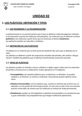 UNIDAD	
  02
1.	
  LOS	
  PLÁSTICOS:	
  OBTENCIÓN	
  Y	
  TIPOS
1.1	
  	
  LOS	
  POLÍMEROS	
  Y	
  LA	
  POLIMERIZACIÓN
La	
  polimerización	
  es	
  un	
  proceso	
  químico	
  por	
  el	
  que	
  se	
  ob4enen	
  moléculas	
  gigantes	
  mediante	
  
la	
  incorporación	
  sucesiva	
  de	
  moléculas	
  más	
  pequeñas.	
  Las	
  moléculas	
  que	
  se	
  ob4enen	
  se	
  llama	
  
polímeros	
  y	
  las	
  moléculas	
  a	
  par4r	
  de	
  las	
  que	
  se	
  construye	
  se	
  llaman	
  monómeros.
Los	
  polímeros	
  pueden	
  ser	
  naturales	
  o	
  sinté4cos.
1.2	
  	
  OBTENCIÓN	
  DE	
  LOS	
  PLÁSTICOS
Un	
  plás4co	
  es	
  un	
  material	
  que	
  no	
  4ene	
  punto	
  de	
  ebullición	
  ﬁjo,	
  pero	
  que	
  se	
  ablanda	
  con	
  el	
  
calor.	
  
Los	
  plás4cos	
  se	
  ob4enen	
  a	
  par4r	
  de	
  compuestos	
  extraídos	
  del	
  petróleo,	
  del	
  carbón	
  o	
  del	
  gas	
  
natural.	
  También	
  hay	
  plás4cos	
  que	
  se	
  fabrican	
  transformando	
  sustancias	
  naturales.
1.3	
  	
  TIPOS	
  DE	
  PLÁSTICOS
Los	
  plás4cos	
  pueden	
  ser	
  blandos	
  o	
  duros	
  y	
  elás4cos	
  o	
  rígidos	
  según	
  cuáles	
  sean	
  los	
  materiales	
  
de	
  par4da	
  y	
  el	
  proceso	
  en	
  su	
  elaboración.	
  Suelen	
  agruparse	
  en	
  3	
  categorías:
•TermoplásHcos:	
  son	
  aquellos	
  plás4cos	
  que,	
  al	
  calentarse,	
  se	
  ablandan.	
  Se	
  pueden	
  
modelar	
  y,	
  al	
  enfriarse,	
  se	
  vuelven	
  a	
  endurecer.	
  Este	
  proceso	
  puede	
  repe4rse	
  varias	
  
veces.
•PlásHcos	
  termoestables:	
  son	
  los	
  plás4cos	
  que,	
  cuando	
  se	
  calientan	
  por	
  primera	
  vez,	
  se	
  
ablandan	
  y	
  se	
  les	
  puede	
  dar	
  forma	
  bajo	
  presión.	
  En	
  este	
  caso	
  el	
  calor	
  inicia	
  una	
  reacción	
  
química	
  irreversible,	
  de	
  manera	
  que	
  las	
  moléculas	
  se	
  enlazan	
  de	
  modo	
  permanente.
•Elastómeros:	
  pueden	
  ser	
  termoplás4cos	
  o	
  plás4cos	
  termoestables	
  y	
  se	
  caracterizan	
  por	
  
su	
  gran	
  elas4cidad.	
  Esta	
  propiedad	
  hace	
  que	
  tengan	
  mul4tud	
  de	
  aplicaciones.
COLEGIO	
  SANTA	
  MARÍA	
  DEL	
  CARMEN
Dpto.	
  CienMﬁco-­‐Tecnológico
Tecnología	
  3º	
  ESO
Unidad	
  02
1
 