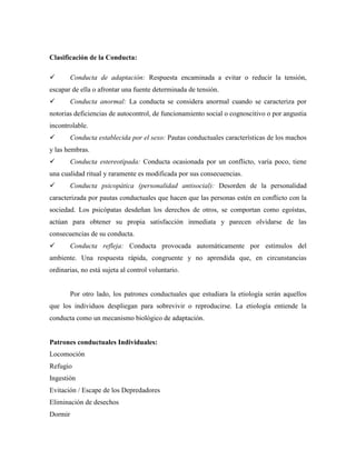 Clasificación de la Conducta:
 Conducta de adaptación: Respuesta encaminada a evitar o reducir la tensión,
escapar de ella o afrontar una fuente determinada de tensión.
 Conducta anormal: La conducta se considera anormal cuando se caracteriza por
notorias deficiencias de autocontrol, de funcionamiento social o cognoscitivo o por angustia
incontrolable.
 Conducta establecida por el sexo: Pautas conductuales características de los machos
y las hembras.
 Conducta estereotipada: Conducta ocasionada por un conflicto, varía poco, tiene
una cualidad ritual y raramente es modificada por sus consecuencias.
 Conducta psicopática (personalidad antisocial): Desorden de la personalidad
caracterizada por pautas conductuales que hacen que las personas estén en conflicto con la
sociedad. Los psicópatas desdeñan los derechos de otros, se comportan como egoístas,
actúan para obtener su propia satisfacción inmediata y parecen olvidarse de las
consecuencias de su conducta.
 Conducta refleja: Conducta provocada automáticamente por estímulos del
ambiente. Una respuesta rápida, congruente y no aprendida que, en circunstancias
ordinarias, no está sujeta al control voluntario.
Por otro lado, los patrones conductuales que estudiara la etiología serán aquellos
que los individuos despliegan para sobrevivir o reproducirse. La etiología entiende la
conducta como un mecanismo biológico de adaptación.
Patrones conductuales Individuales:
Locomoción
Refugio
Ingestión
Evitación / Escape de los Depredadores
Eliminación de desechos
Dormir
 