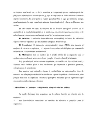 un impulso para la sed, etc., es decir, un animal se compromete en una conducta particular
porque su impulso hacia ella es elevado, y deja de implicarse en dicha conducta cuando el
impulso disminuye. En esta teoría se sugiere que el cerebro es algo que almacena energía
para la conducta. La cual crece hasta alcanzar determinado nivel y luego se libera en una
acción.
En otro orden de ideas, la mayoría de los estudios etológicos clásicos de la
causación de la conducta se centran en el análisis de los estímulos que la provocan y en la
relación entre esos estímulos y el estado actual del organismo que la emite.
El Estimulo: El estimulo desencadenador innato (EDI) sinónimo de “estimulo-
signo”: estimulo especifico que desencadena una pauta de acción fija.
El Organismo: El mecanismo desencadenador innato (MDI), este designa el
conjunto de estructuras orgánicas y el conjunto de mecanismos fisiológicos que procesan la
estimulación y coordinan los movimientos.
La Motivación: Son los cambios en el estado interno de un organismo que se
producen temporalmente y son reversibles, ejemplo: el hambre, la sed, la fatiga etc.
Hay que distinguir entre cambios temporales y reversibles, de tipo motivacional, y
aquellos otros cambios poco o nada reversibles que responden a procesos genéticos,
ontogénicos o de aprendizaje.
Los estados motivacionales alteran la probabilidad de determinados tipos de
conducta no solo porque favorecen la emisión de algunas respuestas e inhiben otras, sino
porque modifican la capacidad sensorial y perceptiva haciendo que el organismo capte
mejor determinados tipos de estímulos.
La Función de la Conducta: El Significado Adaptativo de la Conducta
Se puede distinguir dos acepciones de la palabra función en relación con la
conducta:
 Sus consecuencias inmediatas en términos de beneficio o perjuicio para el
organismo.
 
