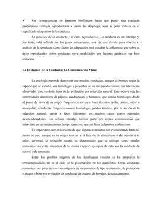  Sus consecuencias en términos biológicos: hasta que punto una conducta
proporciona ventajas reproductoras a quien las despliega, aquí se pone énfasis en el
significado adaptativo de la conducta.
La genética de la conducta y el éxito reproductivo: La conducta es un fenotipo y,
por tanto, está influida por los genes subyacentes, una vía casi directa para abordar el
análisis de la conducta como factor de adaptación será estudiar la influencia que sobre el
éxito reproductivo tienen conductas cuya modulación por factores genéticos sea bien
conocida.
La Evolución de la Conducta: La Comunicación Visual
La etiología pretende demostrar que muchas conductas, aunque diferentes según la
especie que se estudie, son homologas y proceden de un antepasado común; las diferencias
observadas son, también fruto de la evolución por selección natural. Esto ocurre con las
extremidades anteriores de pájaros, cuadrúpedos y humanos, que siendo homólogos desde
el punto de vista de su origen filogenético sirven a fines distintos (volar, andar, nadar o
manipular), conductas filogenéticamente homologas pueden también, por la acción de la
selección natural, servir a fines diferentes: en muchos casos como estímulos
desencadenadores. Las señales visuales forman parte del acervo comunicativo que
interviene en las interacciones de tipo agresivo, sea con fines defensivos u ofensivos.
Es importante caer en la cuenta de que algunas conductas han evolucionado hasta tal
punto de que, aunque en su origen servían a la función de alimentarse o de conservar el
calor, corporal, la selección natural ha determinado que se utilicen como señales
comunicativas entre miembros de la misma especie: ejemplos de esto son la conducta de
cortejo o de amenaza.
Entre los posibles orígenes de los despliegues visuales se ha propuesto la
termorregulación: tal es el caso de la piloerección en los mamíferos. Otras conductas
comunicativas parecen tener sus orígenes en mecanismos de tipo respiratorio, de protección
o ataque o bien por evolución de conductas de escape, de forrajeo, de acicalamiento.
 