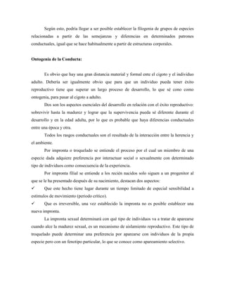 Según esto, podría llegar a ser posible establecer la filogenia de grupos de especies
relacionadas a partir de las semejanzas y diferencias en determinados patrones
conductuales, igual que se hace habitualmente a partir de estructuras corporales.
Ontogenia de la Conducta:
Es obvio que hay una gran distancia material y formal ente el cigoto y el individuo
adulto. Debería ser igualmente obvio que para que un individuo pueda tener éxito
reproductivo tiene que superar un largo proceso de desarrollo, lo que sé cono como
ontogenia, para pasar al cigoto a adulto.
Dos son los aspectos esenciales del desarrollo en relación con el éxito reproductivo:
sobrevivir hasta la madurez y lograr que la supervivencia pueda sé diferente durante el
desarrollo y en la edad adulta, por lo que es probable que haya diferencias conductuales
entre una época y otra.
Todos los rasgos conductuales son el resultado de la interacción entre la herencia y
el ambiente.
Por impronta o troquelado se entiende el proceso por el cual un miembro de una
especie dada adquiere preferencia por interactuar social o sexualmente con determinado
tipo de individuos como consecuencia de la experiencia.
Por impronta filial se entiende a los recién nacidos solo siguen a un progenitor al
que se le ha presentado después de su nacimiento, destacan dos aspectos:
 Que este hecho tiene lugar durante un tiempo limitado de especial sensibilidad a
estímulos de movimiento (periodo crítico).
 Que es irreversible, una vez establecido la impronta no es posible establecer una
nueva impronta.
La impronta sexual determinará con qué tipo de individuos va a tratar de aparearse
cuando alce la madurez sexual, es un mecanismo de aislamiento reproductivo. Este tipo de
troquelado puede determinar una preferencia por aparearse con individuos de la propia
especie pero con un fenotipo particular, lo que se conoce como apareamiento selectivo.
 