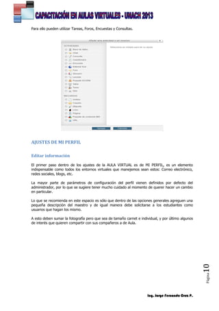 Ing. Jorge Fernando Cruz P.
Página10
Para ello pueden utilizar Tareas, Foros, Encuestas y Consultas.
AJUSTES DE MI PERFIL
Editar información
El primer paso dentro de los ajustes de la AULA VIRTUAL es de MI PERFIL, es un elemento
indispensable como todos los entornos virtuales que manejemos sean estos: Correo electrónico,
redes sociales, blogs, etc.
La mayor parte de parámetros de configuración del perfil vienen definidos por defecto del
administrador, por lo que se sugiere tener mucho cuidado al momento de querer hacer un cambio
en particular.
Lo que se recomienda en este espacio es sólo que dentro de las opciones generales agreguen una
pequeña descripción del maestro y de igual manera debe solicitarse a los estudiantes como
usuarios que hagan los mismo.
A esto deben sumar la fotografía pero que sea de tamaño carnet e individual, y por último algunos
de interés que quieren compartir con sus compañeros a de Aula.
 
