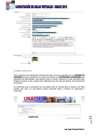 Ing. Jorge Fernando Cruz P.
Página11
Cambiar contraseña
Tanto docentes como estudiantes miembros del Aula virtual son asignados con un NOMBRE DE
USURARIO que por lo general es su número de cedula y un CONTRASEÑA (PASSWORD) que
dependerá del administrador, aquí debemos hacer el cambio respectivo de esta contraseña para
proteger el acceso al aula y poder evitar infiltraciones de otro tipo que atenten al funcionamiento
de la misma
Se recomienda que la contraseña sea una palabra fácil de recordar para el usuario y de difícil
acceder para otros, no cual deberá crearse incluyendo letras y números en mayúsculas o
minúsculas.
 