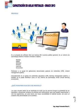 Ing. Jorge Fernando Cruz P.
Página3
MOODLE
Es un proyecto de software libre con licencia GPL (Licencia pública general). Es un entorno de
aprendizaje dinámico modular orientado a objetos.
Modular
Object
Oriented
Dinamic
Learning
Enviroment
Pertenece a un grupo de aplicaciones denominados gestores de contenidos (CMS, content
management system)
Concretamente es un gestor de contenidos educativos (LMS, learning management system), o
también se le puede identificar como un VLE entorno de aprendizaje virtual (Vrtual learning
enviroment)
¿QUÉ PODEMOS HACER CON MOODLE?
Las aulas virtuales deben de ser diseñadas de modo que los alumnos tengan la posibilidad de ser
expuestos a situaciones similares de prácticas del conocimiento, para que puedan experimentar y
vivir las experiencias, así como tener una mayor accesibilidad al material escolar, así como un
contacto más personalizado con el profesor.
 