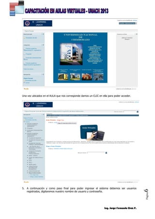 Ing. Jorge Fernando Cruz P.
Página6
Una vez ubicados en el AULA que nos corresponde damos un CLIC en ella para poder acceder.
5. A continuación y como paso final para poder ingresar el sistema debemos ser usuarios
registrados, digitaremos nuestro nombre de usuario y contraseña.
 