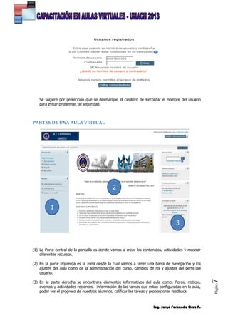 Ing. Jorge Fernando Cruz P.
Página7
Se sugiere por protección que se desmarque el casillero de Recordar el nombre del usuario
para evitar problemas de seguridad.
PARTES DE UNA AULA VIRTUAL
(1) La Parte central de la pantalla es donde vamos a crear los contenidos, actividades y mostrar
diferentes recursos.
(2) En la parte izquierda es la zona desde la cual vamos a tener una barra de navegación y los
ajustes del aula como de la administración del curso, cambios de rol y ajustes del perfil del
usuario.
(3) En la parte derecha se encontrara elementos informativos del aula como: Foros, noticas,
eventos y actividades recientes. información de las tareas que están configuradas en la aula,
poder ver el progreso de nuestros alumnos, calificar las tareas y proporcionar feedback
2
1
3
 