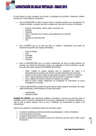 Ing. Jorge Fernando Cruz P.
Página9
En este bloque se debe considerar los recursos y actividades que permitan: Exposición, Rebote,
Construcción, Comprobación y Evaluación.
 Para la EXPOSICIÓN se debe incorporar todo el material necesario que corresponda a la
unidad de estudio, se sugiere que sólo se aplique por cada tipo de recurso un elemento.
o Archivos: Documentos, Videos, Audio, Animación, etc.
o Carpetas
o Etiquetas
o Libros: Compendio de la materia, guía elaborado por el docente.
o Paginas
o Paquete de contenidos IMS
o URL
 Para el REBOTE que no es más que hacer un análisis o seguimiento de la parte de
exposición se puede incluir algunas actividades.
o Foros de Debate
o Chat
o Consultas
o Encuestas
o Glosarios
 Para la CONSTRUCCIÓN que es la parte fundamental del AULA se debe planificar de
acuerdo a la rúbrica de evaluación, tareas a ser realizadas en forma individual o grupal,
para ello debe utilizar algunas ACTIVIDADES DE MOODLE.
o Taller: Trabajo en grupos utilizado para la evaluación por pares y la
autoevaluación de acuerdo a los criterios y escalas planteados por el docente.
o Tareas: Un sólo archivo subido al aula puede ser ensayos, informes o proyectos
o Wiki: Trabajo colaborativo dentro del aula para dividir un proyecto o trabajo
o Foros: debates de temas de interés con respecto a la unidad.
o Base de datos: trabajo colaborativo de recopilación de información en forma
investigativa o de campo.
 Y para la EVALUACIÓN se pueden de igual manera emplear algunas actividades, las cuales
deben planificadas y administradas en función del tiempo.
o Cuestionarios
o Paquetes SCORM
BLOQUE DE CIERRE: Aquí deberemos establecer actividades o recursos que permitan tanto al
estudiante como al docente retroalimentar los procesos establecidos en el bloque académico, a
más de ello se deben negociar como se van a establecer los lineamientos de apoyo y de
reforzamiento.
Dentro de los aspectos a considerarse dentro de este bloque están:
 A culminar actividades pendientes (Ayudas psicopedagógicas – planes remediales).
 A cerrar procesos inconclusos
 A negociar desacuerdos de evaluación
 Recabar la opinión de los estudiantes tanto de la estructura del aula como la labor virtual
del docente.
 