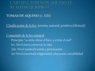 TOMAS DE AQUINO (s. XIII)
Clasificación de la ley: (eterna, natural, positiva (divina))
Contenido de la ley natural:
Principio: “se debe obrar el bien, y evitar el mal”.
1er. Nivel (ser) conservar la vida
2do. Nivel (animal) unión y procreación
3er Nivel (racional) religiosidad, educación, sociabilidad

 