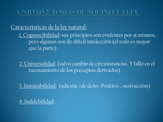 Características de la ley natural:
1. Cognoscibilidad: sus principios son evidentes por sí mismos,
pero algunos son de difícil intelección (el todo es mayor
que la parte)
2. Universalidad: (salvo cambio de circunstancias. Y fallo en el
razonamiento de los preceptos derivados)
3. Inmutabilidad: (adición –de dcho. Positivo-, sustracción)
4. Indelebilidad:

 