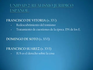 FRANCISCO DE VITORIA (s. XV):
•
•

Redescubrimiento del tomismo
Tratamiento de cuestiones de la época. DN de los E.

DOMINGO DE SOTO (s. XVI)
FRANCISCO SUAREZ (s. XVI)
•

IUS es el derecho sobre la cosa

 