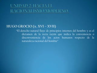 HUGO GROCIO (x. XVI – XVII)
“El derecho natural fluye de principios internos del hombre y es el
dictamen de la recta razón que indica la conveniencia o
disconveniencia de los actos humanos respecto de la
naturaleza racional del hombre”

 