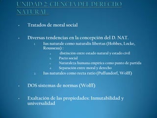 •

Tratados de moral social

•

Diversas tendencias en la concepción del D. NAT.
1.

Ius naturale como naturalis libertas (Hobbes, Locke,
Rousseau) :
a.
b.
c.
d.

2.

distinción entre estado natural y estado civil
Pacto social
Naturaleza humana empírica como punto de partida
Separación entre moral y derecho

Ius naturales como recta ratio (Puffundorf, Wolff)

•

DOS sistemas de normas (Wolff)

•

Exaltación de las propiedades: Inmutabilidad y
universalidad

 
