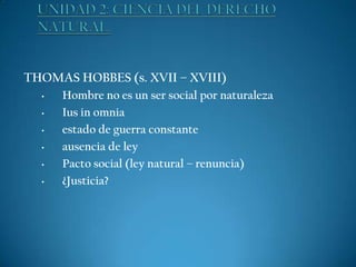 THOMAS HOBBES (s. XVII – XVIII)
•
•
•
•
•
•

Hombre no es un ser social por naturaleza
Ius in omnia
estado de guerra constante
ausencia de ley
Pacto social (ley natural – renuncia)
¿Justicia?

 
