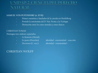 SAMUEL VON PUFENDORF (s. XVII)
•
Primer tratatista y fundador de la cátedra en Heidelberg
•
Postuló la autonomía del D. Nat. Frente a la Teología
•
Distinción entre los entes morales y entes físicos
CHRISTIAN TOMAS
Distingue tres ordenes separados:
•
Lo honesto (Moral):
•
Lo justo (Derecho):
•
Decoroso (U. soc.):

CHRISTIAN WOLFF

alteridad - exterioridad - coacción
alteridad – exterioridad –

 