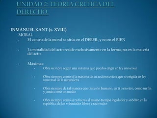 INMANUEL KANT (s. XVIII)
MORAL
•
El centro de la moral se sitúa en el DEBER, y no en el BIEN
•

•

La moralidad del acto reside exclusivamente en la forma, no en la materia
del acto
Máximas:
•

•

•

•

Obra siempre según una máxima que puedas erigir en ley universal
Obra siempre como si la máxima de tu acción tuviera que sr erigida en ley
universal de la naturaleza

Obra siempre de tal manera que trates lo humano, en ti o en otro, como un fin
y jamás como un medio
Obra siempre como si tu fueras al mismo tiempo legislador y súbdito en la
república de las voluntades libres y racionales

 
