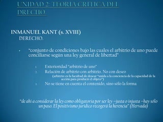 INMANUEL KANT (s. XVIII)
DERECHO.
•

“conjunto de condiciones bajo las cuales el arbitrio de uno puede
conciliarse según una ley general de libertad”
1.
2.

Exterioridad “arbitrio de uno”
Relación de arbitrio con arbitrio. No con deseo
(arbitrio: es la facultad de desear “unida a la conciencia de la capacidad de la
acción para producir el objeto”)

3.

No se tiene en cuenta el contenido, sino sólo la forma

“de ahí a considerar la ley como obligatoria por ser ley –justa o injusta –hay sólo
un paso. El positivismo jurídico recogerá la herencia” (Hervada)

 