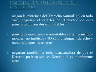 1.

niegan la existencia del "Derecho Natural" (o, en todo
caso, negarían el carácter de "Derecho" de esos
principios universales e inmutables)

2. principios universales e inmutables serían principios

morales, no jurídicos (NO sólo distinguen derecho y
moral, sino que los separan).
3. negarían también la tesis iusnaturalista de que el

Derecho positivo sólo es Derecho si es moralmente
justo

 
