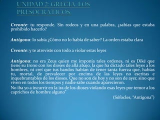 Creonte: tu responde. Sin rodeos y en una palabra, ¿sabias que estaba
prohibido hacerlo?
Antígona: lo sabía ¿Cómo no lo había de saber? La orden estaba clara
Creonte: y te atreviste con todo a violar estas leyes

Antígona: no era Zeus quien me imponía tales ordenes, ni es Diké que
tiene su trono con los dioses de allá abajo, la que ha dictado tales leyes a los
hombres, ni creí que tus bandos habían de tener tanta fuerza que, habías
tu, mortal, de prevalecer por encima de las leyes no escritas e
inquebrantables de los dioses. Que no son de hoy y no son de ayer, sino que
viven en todos los tiempos y nadie sabe cuando aparecieron.
No iba yo a incurrir en la ira de los dioses violando esas leyes por temor a los
caprichos de hombre alguno”
(Sófocles, “Antígona”)

 