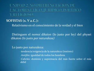 SOFISTAS (s. V a.C.):
•Relativismo en el conocimiento de la verdad y el bien
•Distinguen el nomoi dikaion (lo justo por ley) del physei

dikaion (lo justo por naturaleza)
•Lo justo por naturaleza:
•tendencia/exigencia de la naturaleza (instinto)
•Antifón: igualdad de todos los hombres
•Calicles: dominio y supremacía del más fuerte sobre el más
débil

 