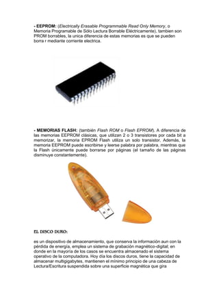 - EEPROM: (Electrically Erasable Programmable Read Only Memory, o
Memoria Programable de Sólo Lectura Borrable Eléctricamente), tambien son
PROM borrables, la unica diferencia de estas memorias es que se pueden
borra r mediante corriente electrica.

- MEMORIAS FLASH: (también Flash ROM o Flash EPROM). A diferencia de
las memorias EEPROM clásicas, que utilizan 2 o 3 transistores por cada bit a
memorizar, la memoria EPROM Flash utiliza un solo transistor. Además, la
memoria EEPROM puede escribirse y leerse palabra por palabra, mientras que
la Flash únicamente puede borrarse por páginas (el tamaño de las páginas
disminuye constantemente).

es un dispositivo de almacenamiento, que conserva la información aun con la
pérdida de energía, emplea un sistema de grabación magnético-digital; en
donde en la mayoría de los casos se encuentra almacenado el sistema
operativo de la computadora. Hoy día los discos duros, tiene la capacidad de
almacenar multigigabytes, mantienen el mínimo principio de una cabeza de
Lectura/Escritura suspendida sobre una superficie magnética que gira

 