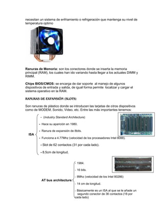 necesitan un sistema de enfriamiento o refrigeración que mantenga su nivel de
temperatura optimo

Ranuras de Memoria: son los conectores donde se inserta la memoria
principal (RAM), los cuales han ido variando hasta llegar a los actuales DIMM y
RIMM.
Chips BIOS/CMOS: se encarga de dar soporte al manejo de algunos
dispositivos de entrada y salida, de igual forma permite localizar y cargar el
sistema operativo en la RAM.

Son ranuras de plástico donde se introducen las tarjetas de otros dispositivos
como de MODEM, Sonido, Video, etc. Entre las más importantes tenemos:
- (Industry Standard Architecture)
- Hace su aparición en 1980.
- Ranura de expansión de 8bits.

ISA
- Funciona a 4.77Mhz (velocidad de los procesadores Intel 8088).

- Slot de 62 contactos (31 por cada lado).
- 8.5cm de longitud.

- 1984.
- 16 bits.
- 8Mhz (velocidad de los Intel 80286)

AT bus architecture.
- 14 cm de longitud.
- Básicamente es un ISA al que se le añade un
segundo conector de 36 contactos (18 por
cada lado)

 