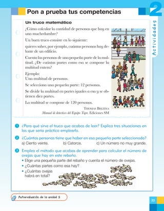 Un truco matemático

ÀC—mo calcular la cantidad de personas que hay en
una muchedumbre?
Un buen truco consiste en lo siguiente:
quieres saber, por ejemplo, cu‡ntas personas hay delante de un edificio.
Cuenta las personas de una peque–a parte de la multitud. ÀDe cu‡ntas partes como esa se compone la
multitud entera?

2
Actividades

Pon a prueba tus competencias

Ejemplo:
Una multitud de personas.
Se selecciona una peque–a parte: 12 personas.
Se divide la multitud en partes iguales a esa y se obtienen diez partes.
La multitud se compone de 120 personas.
THOMAS BREZINA
Manual de detectives del Equipo Tigre. Ediciones SM

1

¿Para qué sirve el truco que acabas de leer? Explica tres situaciones en
las que sería práctico emplearlo.

2

¿Cuántas personas tiene que haber en esa pequeña parte seleccionada?
a) Ciento veinte.

3

b) Catorce.

c) Un número no muy grande.

Emplea el método que acabas de aprender para calcular el número de
ovejas que hay en este rebaño.
• Elige una pequeña parte del rebaño y cuenta el número de ovejas.
• ¿Cuántas partes como esa hay?
• ¿Cuántas ovejas
habrá en total?

Autoevaluación de la unidad 2
33

 