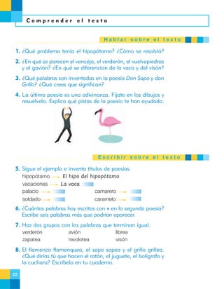 Comprender el texto

Hablar sobre el texto

1. ¿Qué problema tenía el hipopótamo? ¿Cómo se resolvió?
2. ¿En qué se parecen el vencejo, el verderón, el vuelvepiedras
y el gavión? ¿En qué se diferencian de la vaca y del visón?
3. ¿Qué palabras son inventadas en la poesía Don Sapo y don
Grillo? ¿Qué crees que significan?
4. La última poesía es una adivinanza. Fíjate en los dibujos y
resuélvela. Explica qué pistas de la poesía te han ayudado.

Escribir sobre el texto

5. Sigue el ejemplo e inventa títulos de poesías.
hipopótamo
vacaciones
palacio

El hipo del hipopótamo
La vaca
camarero

soldado

caramelo

6. ¿Cuántas palabras hay escritas con v en la segunda poesía?
Escribe seis palabras más que podrían aparecer.
7. Haz dos grupos con las palabras que terminan igual.
verderón
zapatea

avión
revolotea

librea
visón

8. El flamenco flamenquea, el sapo sapea y el grillo grillea.
¿Qué dirías tú que hacen el ratón, el juguete, el bolígrafo y
la cuchara? Escríbelo en tu cuaderno.
22

 
