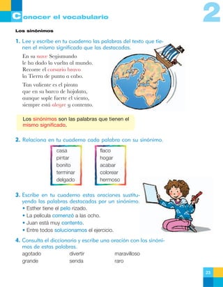 2

C onocer el vocabulario
Los sinónimos

1. Lee y escribe en tu cuaderno las palabras del texto que tienen el mismo significado que las destacadas.
En su nave Segismundo
le ha dado la vuelta al mundo.
Recorre el corsario bravo
la Tierra de punta a cabo.
Tan valiente es el pirata
que en su barco de hojalata,
aunque sople fuerte el viento,
siempre est‡ alegre y contento.
Los sinónimos son las palabras que tienen el
mismo significado.

2. Relaciona en tu cuaderno cada palabra con su sinónimo.
casa
pintar
bonito
terminar
delgado

flaco
hogar
acabar
colorear
hermoso

3. Escribe en tu cuaderno estas oraciones sustituyendo las palabras destacadas por un sinónimo.
•
•
•
•

Esther tiene el pelo rizado.
La película comenzó a las ocho.
Juan está muy contento.
Entre todos solucionamos el ejercicio.

4. Consulta el diccionario y escribe una oración con los sinónimos de estas palabras.
agotado
grande

divertir
senda

maravilloso
raro
23

 