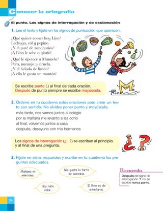 C onocer la ortografía
El punto. Los signos de interrogación y de exclamación

1. Lee el texto y fíjate en los signos de puntuación que aparecen.
ÀQuŽ quiere comer hoy Lino?
Lechuga, col y pepino.
ÀY el purŽ de zanahorias?
ÁA Lino le sabe a gloria!
ÀQuŽ le apetece a Manuela?
Pera, naranja y ciruela.
ÀY el helado de lim—n?
ÁA ella le gusta un mont—n!
Se escribe punto (.) al final de cada oración.
Después de punto siempre se escribe mayúscula.

2. Ordena en tu cuaderno estas oraciones para crear un texto con sentido. No olvides poner punto y mayúscula.
más tarde, nos vamos juntos al colegio
por la mañana me levanto a las ocho
al final, volvemos juntos a casa
después, desayuno con mis hermanos
Los signos de interrogación (¿...?) se escriben al principio
y al final de una pregunta.

3. Fíjate en estas respuestas y escribe en tu cuaderno las preguntas adecuadas.
Me gusta la tarta
de manzana.

Mañana es
miércoles.
Hoy hace
calor.
24

El libro es de
aventuras.

Recuerda
Después del signo de
interrogación ? no se
escribe nunca punto.

 