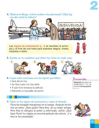 2
4. Observa el dibujo, ¿cómo reciben a la astronauta? ¿Qué signos del cartel lo indican?

Los signos de exclamación (¡…!) se escriben al principio y al final de una frase para expresar alegría, miedo,
sorpresa o dolor.

5. Escribe en tu cuaderno qué dirían los niños en cada caso.
A

B

C

6. Copia estas oraciones con los signos que faltan.
•
•
•
•

Qué día es hoy
Ay Qué susto me has dado
A qué hora empieza la película
Merendé un bocadillo de jamón

Recuerda
Después del signo de
exclamación ! no se
escribe nunca punto.

DICTADO
7. Fíjate en los signos de puntuación y copia el dictado.
Flora ha recogido margaritas en el campo. Después ha hecho un ramo. ¿Para quién? Para Ana. ¡Es su mejor amiga!
Pero Ana es alérgica al polen y estornuda: ¡achís! ¿Qué
hace Flora? Le regala un enorme pañuelo de colores. ¡Y a
Ana le ha encantado!
25

 