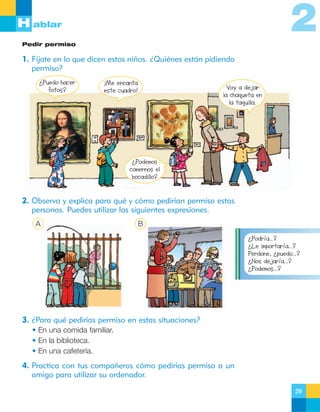 2

H ablar
Pedir permiso

1. Fíjate en lo que dicen estos niños. ¿Quiénes están pidiendo
permiso?
¿Puedo hacer
fotos?

¡Me encanta
este cuadro!

Voy a dejar
la chaqueta en
la taquilla.

¿Podemos
comernos el
bocadillo?

2. Observa y explica para qué y cómo pedirían permiso estas
personas. Puedes utilizar las siguientes expresiones.
A

B
¿Podría…?
¿Le importaría…?
Perdone, ¿puedo…?
¿Nos dejaría…?
¿Podemos…?

3. ¿Para qué pedirías permiso en estas situaciones?
• En una comida familiar.
• En la biblioteca.
• En una cafetería.

4. Practica con tus compañeros cómo pedirías permiso a un
amigo para utilizar su ordenador.
29

 