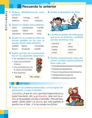 Unidades

1 2

3

4

5

6

7

8

9

10 11 12 13 14 15

Actividades

Recuerda lo anterior
1. Ordena alfabéticamente estas
palabras.
tejado
teléfono

tortuga
tomo

5. Escribe la descripción de Alicia.

tarta
turbante

2. Separa en sílabas estas palabras.
dado
portaminas
espejo
trébol
arándano rinoceronte

martillo
nube
tecla

3. Escribe en tu cuaderno todas las
formas posibles en las que se
pueden dividir estas palabras.
satélite
florero

tijeras
amapola

mortadela
botella

4. Explica qué tipo de comunicación
hay en las siguientes situaciones.
• Un semáforo en rojo.
• Juan escuchando
música.
• Una ambulancia con
la sirena encendida.
• Ana leyendo.
Verbal

No verbal

6. Localiza la palabra de cada grupo
que no es un sinónimo y escríbela
con dos sinónimos más.
caminar
pasear
hablar
andar

7. Escribe correctamente estas oraciones y señala cuántas palabras
tiene cada una.
• Estesábadoheestadoenmipueblo.
• Elrelojmarcabalastres.
• Fuiconmipadreacomprarlacena.
• Estatardeiremosalcine.
• Elteléfonoestabasonando.

DICTADO
9. Fíjate en las palabras destacadas y en los signos de
puntuación y copia el dictado.
¡Caramba! ¿A que no sabes qué lleva Caperucita en su
cesta? Una tarta. ¡Ah!, y un bizcocho. ¡Qué rico! La ardilla se ha quedado con ella a merendar. ¡Menudo banquete! ¿Quién falta? La abuela, que está jugando al
parchís con el lobo. ¡Y le ha comido tres fichas!

32

ver
tener
observar
mirar

 