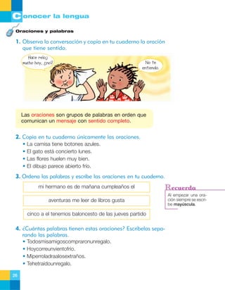C onocer la lengua
Oraciones y palabras

1. Observa la conversación y copia en tu cuaderno la oración
que tiene sentido.
Hace reloj
mucho hoy, ¿no?

No te
entiendo.

Las oraciones son grupos de palabras en orden que
comunican un mensaje con sentido completo.

2. Copia en tu cuaderno únicamente las oraciones.
•
•
•
•

La camisa tiene botones azules.
El gato está concierto lunes.
Las flores huelen muy bien.
El dibujo parece abierto frío.

3. Ordena las palabras y escribe las oraciones en tu cuaderno.
mi hermano es de mañana cumpleaños el

Recuerda

aventuras me leer de libros gusta
cinco a el tenemos baloncesto de las jueves partido

4. ¿Cuántas palabras tienen estas oraciones? Escríbelas separando las palabras.
•
•
•
•
26

Todosmisamigoscompraronunregalo.
Hoycorreunvientofrío.
Miperroladraalosextraños.
Tehetraídounregalo.

Al empezar una oración siempre se escribe mayúscula.

 