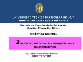 UNIVERSIDAD TÉCNICA PARTICULAR DE LOJA
MODALIDAD ABIERTA Y A DISTANCIA
Escuela de Ciencias de la Educación
Mención Educación Básica

DIDÁCTICA GENERAL

2

AUSENCIAS, INSUFICIENCIAS Y EMERGENCIAS DE LA
EDUCACIÓN ACTUAL
Mg. Ofelia Lorena Benítez Hurtado
DOCENTE TUTORA

 