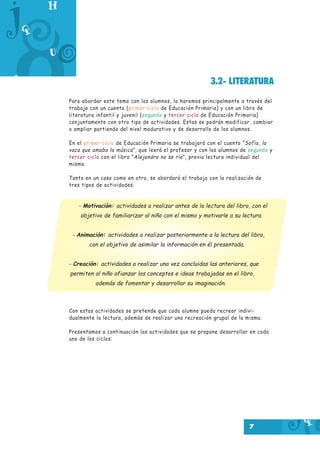 3.2- LITERATURA
Para abordar este tema con los alumnos, lo haremos principalmente a través del
trabajo con un cuento (primer ciclo de Educación Primaria) y con un libro de
literatura infantil y juvenil (segundo y tercer ciclo de Educación Primaria)
conjuntamente con otro tipo de actividades. Estas se podrán modificar, cambiar
o ampliar partiendo del nivel madurativo y de desarrollo de los alumnos.
En el primer ciclo de Educación Primaria se trabajará con el cuento “ Sofía, la
vaca que amaba la música ”, que leerá el profesor y con los alumnos de segundo y
tercer ciclo con el libro “ Alejandro no se ríe ”, previa lectura individual del
mismo.
Tanto en un caso como en otro, se abordará el trabajo con la realización de
tres tipos de actividades:

- Motivación: actividades a realizar antes de la lectura del libro, con el
objetivo de familiarizar al niño con el mismo y motivarle a su lectura.
- Animación: actividades a realizar posteriormente a la lectura del libro,
con el objetivo de asimilar la información en él presentada.
- Creación: actividades a realizar una vez concluidas las anteriores, que
permiten al niño afianzar los conceptos e ideas trabajadas en el libro,
además de fomentar y desarrollar su imaginación.

Con estas actividades se pretende que cada alumno pueda recrear individualmente la lectura, además de realizar una recreación grupal de la misma.
Presentamos a continuación las actividades que se propone desarrollar en cada
uno de los ciclos:

7

 