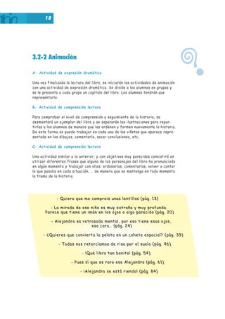 12

3.2-2 Animación
A- Actividad de expresión dramática
Una vez finalizada la lectura del libro, se iniciarán las actividades de animación
con una actividad de expresión dramática. Se divide a los alumnos en grupos y
se le presenta a cada grupo un capítulo del libro. Los alumnos tendrán que
representarlo.
B- Actividad de comprensión lectora
Para comprobar el nivel de comprensión y seguimiento de la historia, se
desmontará un ejemplar del libro y se separarán las ilustraciones para repartirlas a los alumnos de manera que las ordenen y formen nuevamente la historia.
De esta forma se puede trabajar en cada una de las viñetas que aparece representada en los dibujos, comentarla, sacar conclusiones, etc.
C- Actividad de comprensión lectora
Una actividad similar a la anterior, y con objetivos muy parecidos consistirá en
utilizar diferentes frases que alguno de los personajes del libro ha pronunciado
en algún momento y trabajar con ellas: ordenarlas, comentarlas, volver a contar
lo que pasaba en cada situación, … de manera que se mantenga en todo momento
la trama de la historia.

- Quiero que me compreis unas lentillas (pág. 13)
- La mirada de ese niño es muy extraña y muy profunda.
Parece que tiene un imán en los ojos o algo parecido (pág. 20)
- Alejandro es retrasado mental, por eso tiene esos ojos,
esa cara… (pág. 24)
- ¿Quieres que convierta la pelota en un cohete espacial? (pág. 39)
- Todos nos retorcíamos de risa por el suelo (pág. 46)
- ¡Qué libro tan bonito! (pág. 54)
- Pues sí que es raro ese Alejandro (pág. 61)
- ¡Alejandro se está riendo! (pág. 84)

?

 